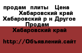 продам  плиты › Цена ­ 5 000 - Хабаровский край, Хабаровский р-н Другое » Продам   . Хабаровский край